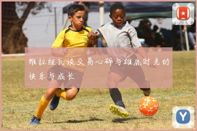 维拉纽瓦谈交易心碎与雄鹿时光的快乐与成长