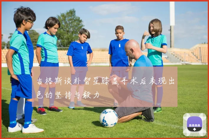 吉格斯谈朴智星膝盖手术后表现出色的坚持与毅力