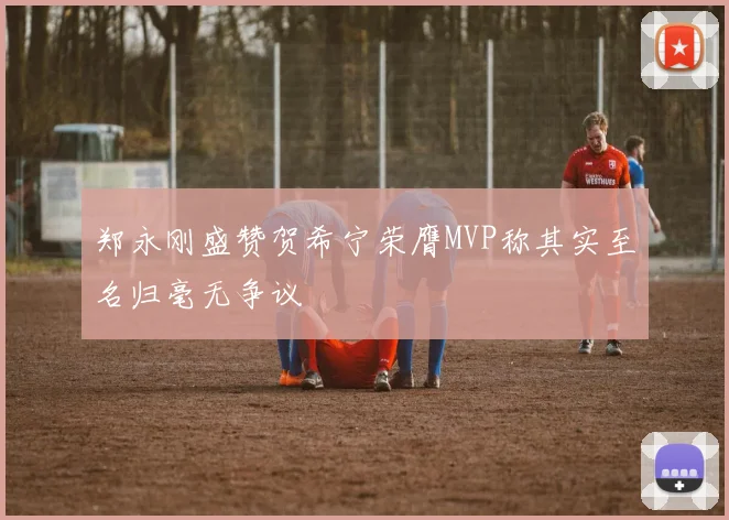 郑永刚盛赞贺希宁荣膺MVP称其实至名归毫无争议